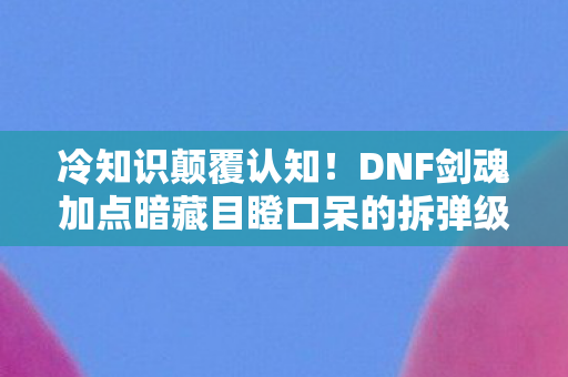 冷知识颠覆认知！DNF剑魂加点暗藏目瞪口呆的拆弹级玄机
