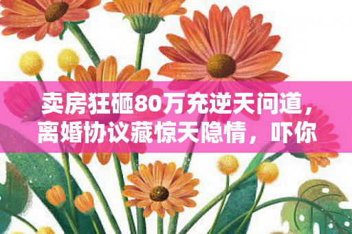 卖房狂砸80万充逆天问道,离婚协议藏惊天隐情,吓你一跳! 卖房狂砸80万充逆天问道,离婚协议藏惊天隐情,吓你一跳!