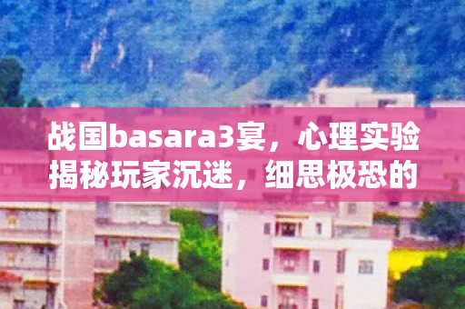 战国basara3宴,心理实验揭秘玩家沉迷,细思极恐的多巴胺陷阱 战国basara3宴,心理实验揭秘玩家沉迷,细思极恐的多巴胺陷阱