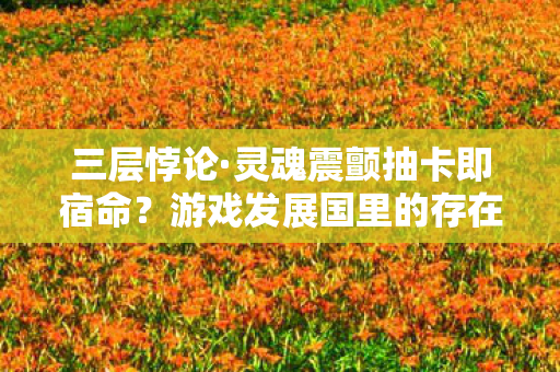三层悖论·灵魂震颤抽卡即宿命?游戏发展国里的存在主义审判 三层悖论·灵魂震颤抽卡即宿命?游戏发展国里的存在主义审判