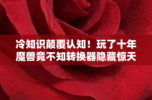 冷知识颠覆认知!玩了十年魔兽竟不知转换器隐藏惊天秘密,令人目瞪口呆 冷知识颠覆认知!玩了十年魔兽竟不知转换器隐藏惊天秘密,令人目瞪口呆