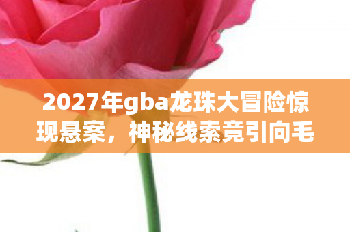 2027年gba龙珠大冒险惊现悬案，神秘线索竟引向毛骨悚然真相