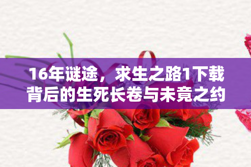 16年谜途,求生之路1下载背后的生死长卷与未竟之约 16年谜途,求生之路1下载背后的生死长卷与未竟之约
