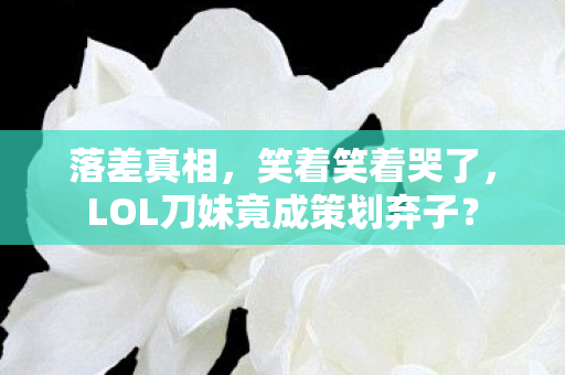 落差真相,笑着笑着哭了,LOL刀妹竟成策划弃子? 落差真相,笑着笑着哭了,LOL刀妹竟成策划弃子?