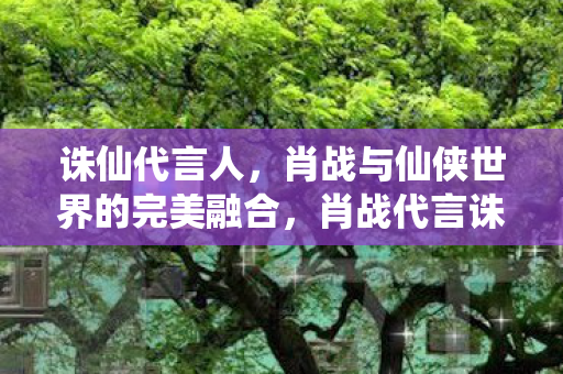 诛仙代言人,肖战与仙侠世界的完美融合,肖战代言诛仙 演绎仙侠世界的完美融合 诛仙代言人,肖战与仙侠世界的完美融合,肖战代言诛仙 演绎仙侠世界的完美融合