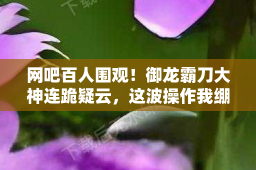 网吧百人围观！御龙霸刀大神连跪疑云，这波操作我绷不住了！