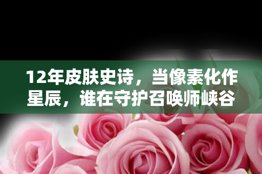 12年皮肤史诗，当像素化作星辰，谁在守护召唤师峡谷的泪目约定？