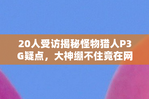 20人受访揭秘怪物猎人P3G疑点，大神绷不住竟在网吧泪洒当场！