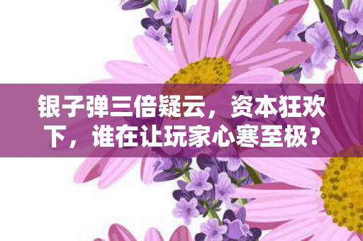 银子弹三倍疑云，资本狂欢下，谁在让玩家心寒至极？