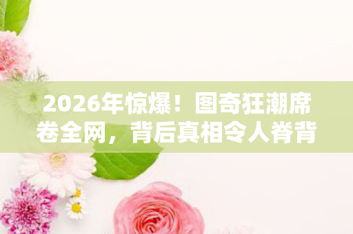 2026年惊爆!图奇狂潮席卷全网,背后真相令人脊背发凉? 2026年惊爆!图奇狂潮席卷全网,背后真相令人脊背发凉?