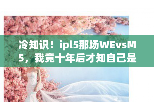冷知识!ipl5那场WEvsM5,我竟十年后才知自己是个目瞪口呆的颠覆级蠢蛋 冷知识!ipl5那场WEvsM5,我竟十年后才知自己是个目瞪口呆的颠覆级蠢蛋