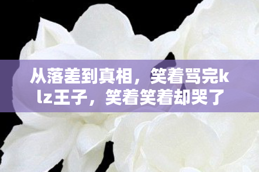 从落差到真相,笑着骂完klz王子,笑着笑着却哭了 从落差到真相,笑着骂完klz王子,笑着笑着却哭了