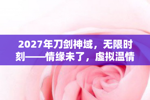 2027年刀剑神域,无限时刻——情缘未了,虚拟温情藏伏笔,鼻子一酸忆往昔 2027年刀剑神域,无限时刻——情缘未了,虚拟温情藏伏笔,鼻子一酸忆往昔