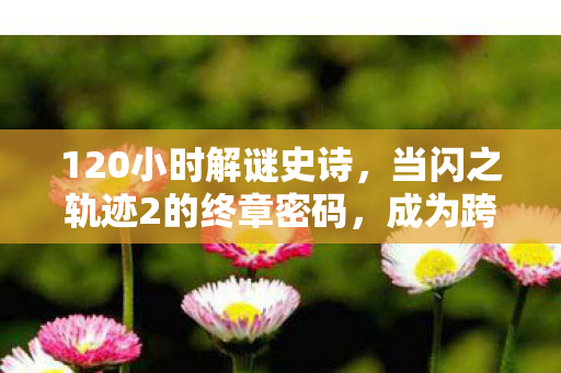 120小时解谜史诗,当闪之轨迹2的终章密码,成为跨越时空的泪目约定 120小时解谜史诗,当闪之轨迹2的终章密码,成为跨越时空的泪目约定
