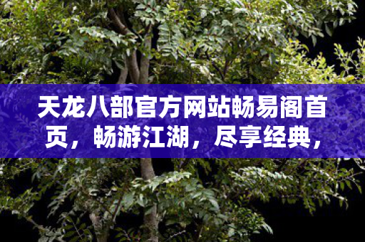 天龙八部官方网站畅易阁首页,畅游江湖,尽享经典,天龙八部畅易阁,畅游江湖,尽享经典 天龙八部官方网站畅易阁首页,畅游江湖,尽享经典,天龙八部畅易阁,畅游江湖,尽享经典