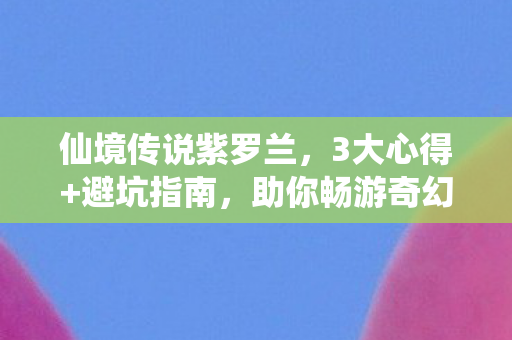 仙境传说紫罗兰,3大心得+避坑指南,助你畅游奇幻世界! 仙境传说紫罗兰,3大心得+避坑指南,助你畅游奇幻世界!