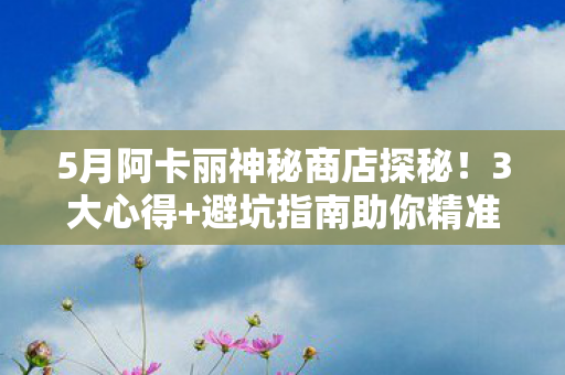 5月阿卡丽神秘商店探秘!3大心得+避坑指南助你精准捡漏 5月阿卡丽神秘商店探秘!3大心得+避坑指南助你精准捡漏