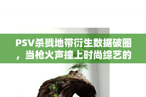 PSV杀戮地带衍生数据破圈，当枪火声撞上时尚综艺的意想不到