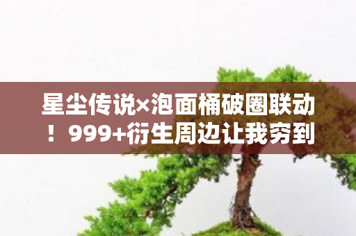 星尘传说×泡面桶破圈联动！999+衍生周边让我穷到吃土却笑出猪叫