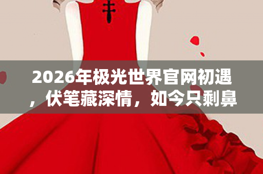 2026年极光世界官网初遇,伏笔藏深情,如今只剩鼻子一酸的回忆 2026年极光世界官网初遇,伏笔藏深情,如今只剩鼻子一酸的回忆