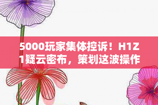 5000玩家集体控诉!H1Z1疑云密布,策划这波操作让人绷不住了 5000玩家集体控诉!H1Z1疑云密布,策划这波操作让人绷不住了
