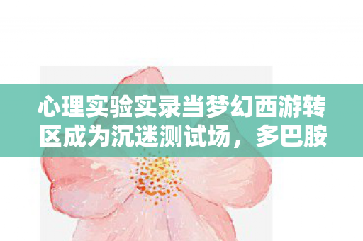 心理实验实录当梦幻西游转区成为沉迷测试场,多巴胺陷阱里的细思极恐 心理实验实录当梦幻西游转区成为沉迷测试场,多巴胺陷阱里的细思极恐