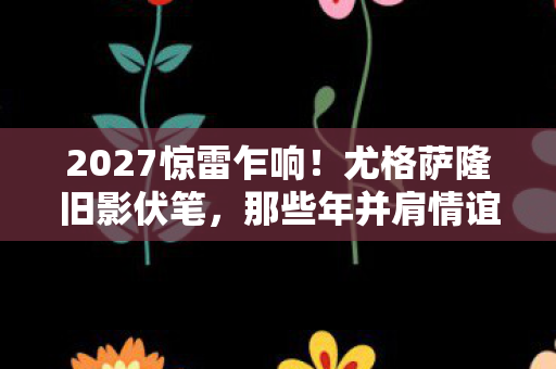 2027惊雷乍响!尤格萨隆旧影伏笔,那些年并肩情谊,鼻子一酸忆往昔 2027惊雷乍响!尤格萨隆旧影伏笔,那些年并肩情谊,鼻子一酸忆往昔
