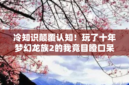 冷知识颠覆认知！玩了十年梦幻龙族2的我竟目瞪口呆
