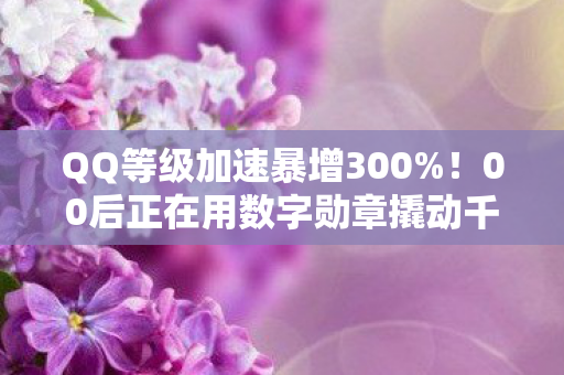 QQ等级加速暴增300%！00后正在用数字勋章撬动千亿社交经济