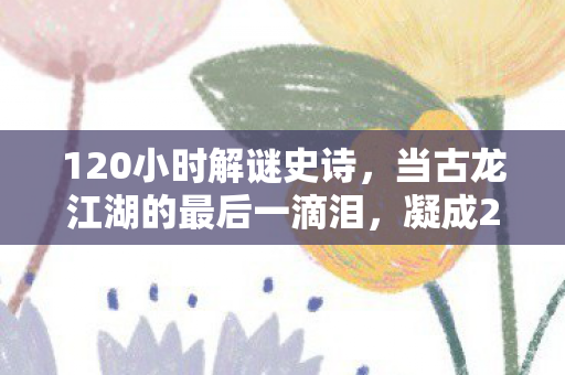 120小时解谜史诗,当古龙江湖的最后一滴泪,凝成2027年最痛的代码 120小时解谜史诗,当古龙江湖的最后一滴泪,凝成2027年最痛的代码