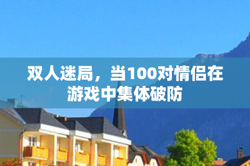 双人迷局,当100对情侣在游戏中集体破防 双人迷局,当100对情侣在游戏中集体破防