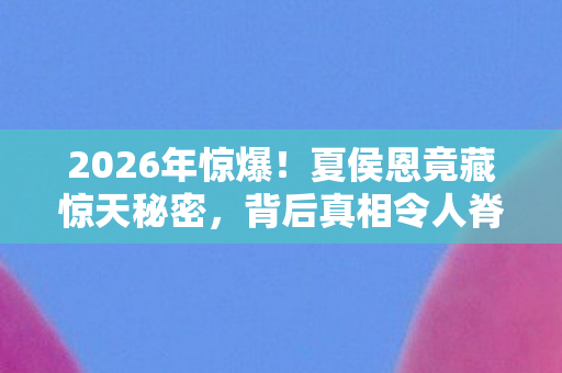 2026年惊爆!夏侯恩竟藏惊天秘密,背后真相令人脊背发凉! 2026年惊爆!夏侯恩竟藏惊天秘密,背后真相令人脊背发凉!