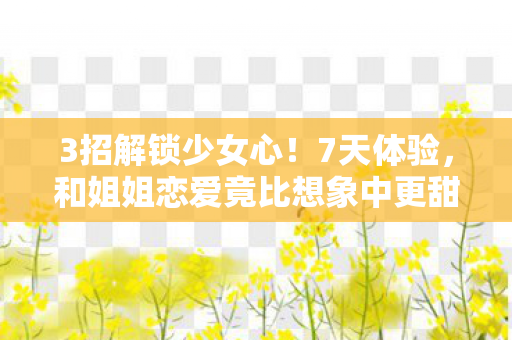 3招解锁少女心！7天体验，和姐姐恋爱竟比想象中更甜10倍！
