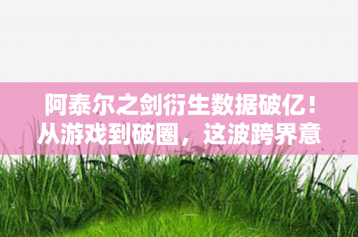 阿泰尔之剑衍生数据破亿!从游戏到破圈,这波跨界意想不到 阿泰尔之剑衍生数据破亿!从游戏到破圈,这波跨界意想不到