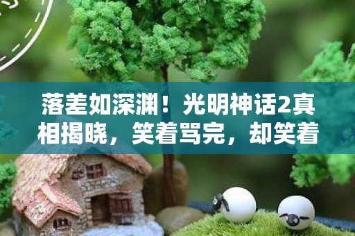 落差如深渊!光明神话2真相揭晓,笑着骂完,却笑着笑着哭了 落差如深渊!光明神话2真相揭晓,笑着骂完,却笑着笑着哭了