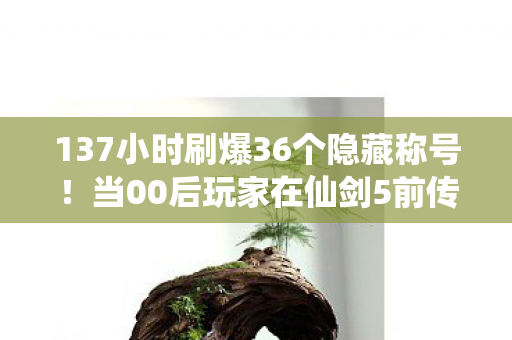 137小时刷爆36个隐藏称号!当00后玩家在仙剑5前传里撞见20岁的自己 137小时刷爆36个隐藏称号!当00后玩家在仙剑5前传里撞见20岁的自己