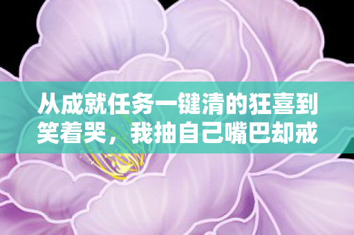 从成就任务一键清的狂喜到笑着哭,我抽自己嘴巴却戒不掉的真相 从成就任务一键清的狂喜到笑着哭,我抽自己嘴巴却戒不掉的真相