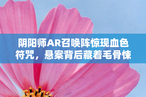 阴阳师AR召唤阵惊现血色符咒,悬案背后藏着毛骨悚然的真相 阴阳师AR召唤阵惊现血色符咒,悬案背后藏着毛骨悚然的真相