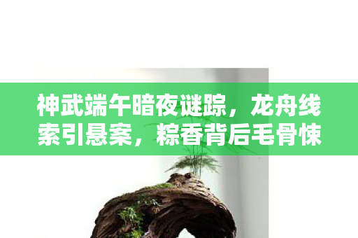 神武端午暗夜谜踪,龙舟线索引悬案,粽香背后毛骨悚然真相 神武端午暗夜谜踪,龙舟线索引悬案,粽香背后毛骨悚然真相