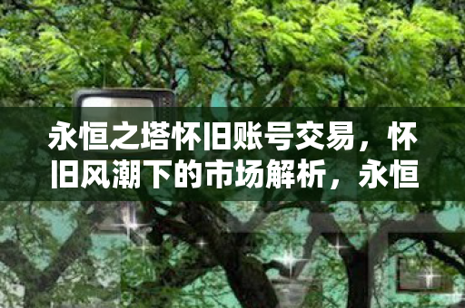 永恒之塔怀旧账号交易,怀旧风潮下的市场解析,永恒之塔怀旧账号交易热潮,市场解析 永恒之塔怀旧账号交易,怀旧风潮下的市场解析,永恒之塔怀旧账号交易热潮,市场解析