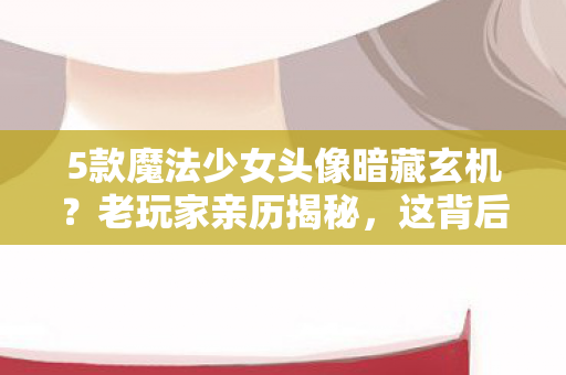 5款魔法少女头像暗藏玄机?老玩家亲历揭秘,这背后竟藏着…… 5款魔法少女头像暗藏玄机?老玩家亲历揭秘,这背后竟藏着……