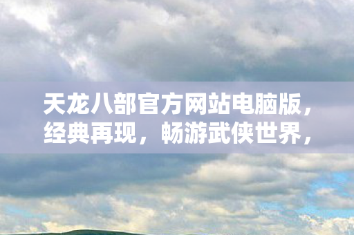 天龙八部官方网站电脑版,经典再现,畅游武侠世界,天龙八部电脑版官方网站,经典再现,畅游武侠世界 天龙八部官方网站电脑版,经典再现,畅游武侠世界,天龙八部电脑版官方网站,经典再现,畅游武侠世界