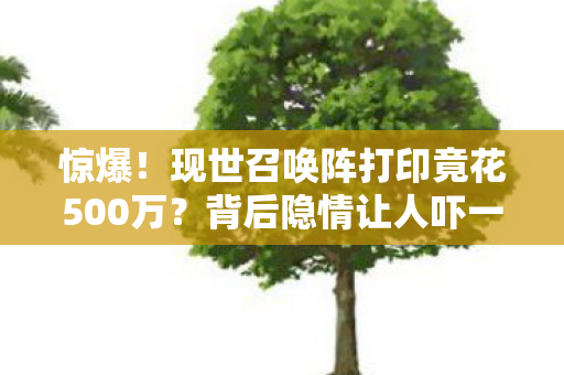 惊爆!现世召唤阵打印竟花500万?背后隐情让人吓一跳! 惊爆!现世召唤阵打印竟花500万?背后隐情让人吓一跳!