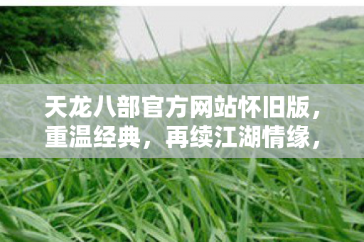 天龙八部官方网站怀旧版,重温经典,再续江湖情缘,天龙八部怀旧版官网上线,重温经典江湖情缘 天龙八部官方网站怀旧版,重温经典,再续江湖情缘,天龙八部怀旧版官网上线,重温经典江湖情缘