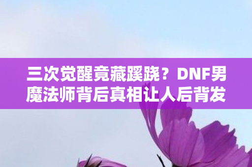 三次觉醒竟藏蹊跷?DNF男魔法师背后真相让人后背发凉! 三次觉醒竟藏蹊跷?DNF男魔法师背后真相让人后背发凉!
