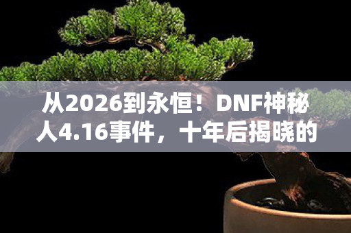 从2026到永恒！DNF神秘人4.16事件，十年后揭晓的惊天真相！
