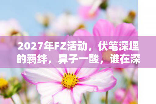 2027年FZ活动,伏笔深埋的羁绊,鼻子一酸,谁在深夜等我? 2027年FZ活动,伏笔深埋的羁绊,鼻子一酸,谁在深夜等我?