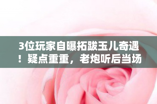 3位玩家自曝拓跋玉儿奇遇！疑点重重，老炮听后当场绷不住