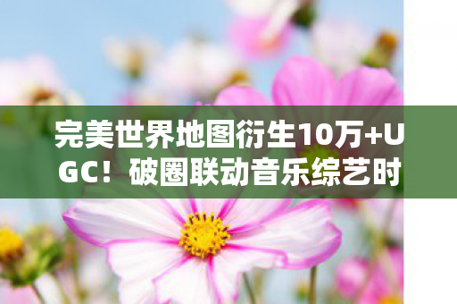完美世界地图衍生10万+UGC！破圈联动音乐综艺时尚圈，意想不到！