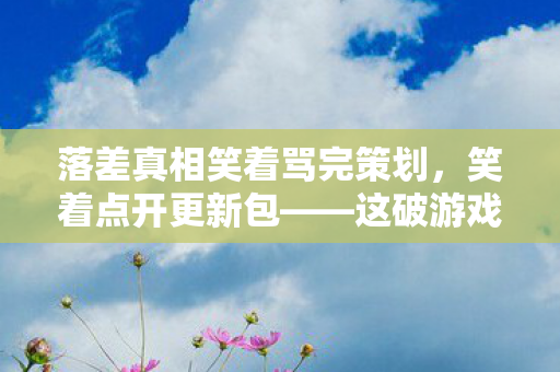 落差真相笑着骂完策划，笑着点开更新包——这破游戏怎么又让我笑着哭了？